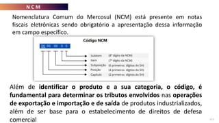 N C M
113
Nomenclatura Comum do Mercosul (NCM) está presente em notas
fiscais eletrônicas sendo obrigatório a apresentação dessa informação
em campo específico.
Os dois primeiros caracterizam o produto (capítulo);
Os dois números seguintes abrangem mais sobre a característica do produto (posição);
O quinto e sexto definem a subcategoria do mesmo (ou subposição);
O sétimo o classifica (item); e
O oitavo se refere ao subitem, que descreve especificamente do que se trata a
mercadoria.
Além de identificar o produto e a sua categoria, o código, é
fundamental para determinar os tributos envolvidos nas operações
de exportação e importação e de saída de produtos industrializados,
além de ser base para o estabelecimento de direitos de defesa
comercial
 