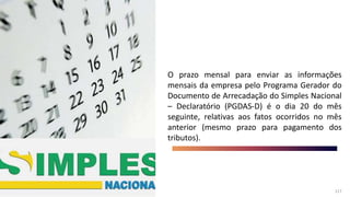 117
117
O prazo mensal para enviar as informações
mensais da empresa pelo Programa Gerador do
Documento de Arrecadação do Simples Nacional
– Declaratório (PGDAS-D) é o dia 20 do mês
seguinte, relativas aos fatos ocorridos no mês
anterior (mesmo prazo para pagamento dos
tributos).
 