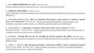 161
1 . L E I C O M P L E M E N TA R N º 1 2 3 . A c e s s o e m :
h tt p : / / w w w. p l a n a l t o . g o v. b r /c c i v i l _ 0 3 / L e i s / L C P/ L c p 1 2 3 . h t m
2 . S I M P L E S N A C I O N A L . A c e s s o e m :
h t t p : / / w w w 8 . re c e i t a .fa ze n d a . g o v. b r / S i m p l e s N a c i o n a l / S e r v i c o s / G r u p o . a s px ? g r p =
t & a re a = 1
3 . C O N TA B I L I DA D E D I A S . M E I o u S i m p l e s N a c i o n a l : s a i b a q u a l é a m e l h o r o p ç ã o
p a ra s u a e m p r e s a ? A c e s s o e m : h t t p s : / /c o n t a b i l i d a d e d i a s . c o m . b r / m e i - o u -
s i m p l e s - n a c i o n a l - s a i b a - q u a l - e - a - m e l h o r - o p c a o - p a ra - s u a - e m p re s a /
4 . G A L H A R D O, A . Q u a n d o o S i m p l e s N a c i o n a l n ã o v a l e a p e n a ? D i re t o
C o n t a b i l i d a d e . A c e s s o e m : h t t p s : / / w w w. d i re t o c o n t a b i l i d a d e . c o m . b r / q u a n d o - o -
s i m p l e s - n a c i o n a l - n a o - v a l e - a - p e n a / #
5 . J U S B RS I L . A r t i g o 9 6 6 d a L e i n º 1 0 . 4 0 6 d e 1 0 d e J a n e i r o d e 2 0 0 2 . A c e s s o e m :
h t t p s : / / p re s re p u b l i c a . j u s b ra s i l . c o m . b r / l e g i s l a c a o / 9 1 5 7 7 /c o d i g o - c i v i l - l e i - 1 0 4 0 6 -
0 2 # a r t - 9 6 6
6 . TO M , C . ( 2 0 2 1 ) . M i c r o e m p r e e n d e d o r I n d i v i d u a l ( M E I ) : q u a i s i m p o s t o s p a ga r ?
C o n t a A z u l B l o g . A c e s s o e m : h t t p s : / / b l o g . c o n t a a z u l . c o m / m i c ro e m p re e n d e d o r -
i n d i v i d u a l - m e i - q u a i s - i m p o s t o s - p a ga r
 