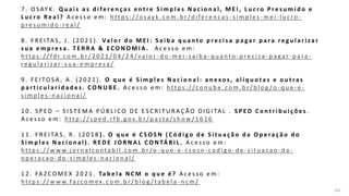 162
7 . O S AY K . Q u a i s a s d i fe r e n ç a s e n t r e S i m p l e s N a c i o n a l , M E I , L u c r o P r e s u m i d o e
L u c r o Re a l ? A c e s s o e m : h t t p s : / /o s ay k . c o m . b r / d i fe re n c a s - s i m p l e s - m e i - l u c ro -
p re s u m i d o - re a l /
8 . F R E I TA S , J . ( 2 0 2 1 ) . Va l o r d o M E I : S a i b a q u a n t o p r e c i s a p a ga r p a ra r e g u l a r i za r
s u a e m p r e s a . T E R R A & E C O N O M I A . A c e s s o e m :
h t t p s : / / fd r. c o m . b r / 2 0 2 1 / 0 4 / 2 4 / v a l o r - d o - m e i - s a i b a - q u a n t o - p re c i s a - p a ga r - p a ra -
re g u l a r i z a r - s u a - e m p re s a /
9 . F E I TO S A , A . ( 2 0 2 1 ) . O q u e é S i m p l e s N a c i o n a l : a n e xo s , a l í q u o t a s e o u t ra s
p a r t i c u l a r i d a d e s . C O N U B E . A c e s s o e m : h t t p s : / /c o n u b e . c o m . b r / b l o g /o - q u e - e -
s i m p l e s - n a c i o n a l /
1 0 . S P E D – S I S T E M A P Ú B L I C O D E E S C R I T U R A Ç Ã O D I G I TA L . S P E D C o n t r i b u i ç õ e s .
A c e s s o e m : h t t p : / /s p e d . r f b . g o v. b r / p a s t a /s h o w / 1 6 1 6
1 1 . F R E I TA S , R . ( 2 0 1 8 ) . O q u e é C S O S N ( C ó d i g o d e S i t u a ç ã o d a O p e ra ç ã o d o
S i m p l e s N a c i o n a l ) . R E D E J O R N A L C O N TÁ B I L . A c e s s o e m :
h t t p s : / / w w w. j o r n a l c o n t a b i l . c o m . b r /o - q u e - e - c s o s n - c o d i g o - d e - s i t u a c a o - d a -
o p e ra c a o - d o - s i m p l e s - n a c i o n a l /
1 2 . FA Z C O M E X 2 0 2 1 . Ta b e l a N C M o q u e é ? A c e s s o e m :
h t t p s : / / w w w.fa zc o m e x . c o m . b r / b l o g / t a b e l a - n c m /
 