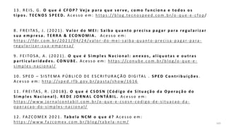 163
1 3 . R E I S , G . O q u e é C F O P ? Ve j a p a ra q u e s e r v e , c o m o f u n c i o n a e t o d o s o s
t i p o s . T E C N O S S P E E D. A c e s s o e m : h t t p s : / / b l o g .t e c n o s p e e d . c o m . b r /o - q u e - e - c fo p /
8 . F R E I TA S , J . ( 2 0 2 1 ) . Va l o r d o M E I : S a i b a q u a n t o p r e c i s a p a ga r p a ra r e g u l a r i za r
s u a e m p re s a . T E R R A & EC O N O M I A . A c e s s o e m :
h t t p s : / / fd r. c o m . b r / 2 0 2 1 / 0 4 / 2 4 / v a l o r - d o - m e i - s a i b a - q u a n t o - p re c i s a - p a ga r - p a ra -
re g u l a r i z a r - s u a - e m p re s a /
9 . F E I TO S A , A . ( 2 0 2 1 ) . O q u e é S i m p l e s N a c i o n a l : a n e xo s , a l í q u o t a s e o u t ra s
p a r t i c u l a r i d a d e s . C O N U B E . A c e s s o e m : h t t p s : / /c o n u b e . c o m . b r / b l o g /o - q u e - e -
s i m p l e s - n a c i o n a l /
1 0 . S P E D – S I S T E M A P Ú B L I C O D E E S C R I T U R A Ç Ã O D I G I TA L . S P E D C o n t r i b u i ç õ e s .
A c e s s o e m : h t t p : / /s p e d . r f b . g o v. b r / p a s t a /s h o w / 1 6 1 6
1 1 . F R E I TA S , R . ( 2 0 1 8 ) . O q u e é C S O S N ( C ó d i g o d e S i t u a ç ã o d a O p e ra ç ã o d o
S i m p l e s N a c i o n a l ) . R E D E J O R N A L C O N TÁ B I L . A c e s s o e m :
h t t p s : / / w w w. j o r n a l c o n t a b i l . c o m . b r /o - q u e - e - c s o s n - c o d i g o - d e - s i t u a c a o - d a -
o p e ra c a o - d o - s i m p l e s - n a c i o n a l /
1 2 . FA Z C O M E X 2 0 2 1 . Ta b e l a N C M o q u e é ? A c e s s o e m :
h tt p s : / / w w w.fa zc o m e x . c o m . b r / b l o g / ta b e l a - n c m /
 