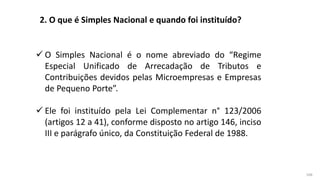 168
2. O que é Simples Nacional e quando foi instituído?
 O Simples Nacional é o nome abreviado do “Regime
Especial Unificado de Arrecadação de Tributos e
Contribuições devidos pelas Microempresas e Empresas
de Pequeno Porte”.
 Ele foi instituído pela Lei Complementar n° 123/2006
(artigos 12 a 41), conforme disposto no artigo 146, inciso
III e parágrafo único, da Constituição Federal de 1988.
 
