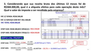 3. Considerando que sua receita bruta dos últimos 12 meses foi de
R$368.000,00, qual é a alíquota efetiva para cada operação deste mês?
Qual o valor do imposto a ser recolhido pela empresa?
169
FAT. S/ VENDA: R$38.500,00
FAT. S/ SERVIÇO COM RET: R$1.500,00
FAT. TOTAL: R$40.000,00
CFOP 5102: R$38.500,00 X 30%(0,3) =
CFOP 5405: R$38.500,00 X 70%(0,7) =
(𝑅𝐵𝑇12 x Aliq −PD)/𝑅𝐵𝑇12
368.000 x
368.000
=
CFOP 5102:
CFOP 5405: 368.000 x 9,5%−13.860
368.000
=
21.100
368.000
=
ALÍQUOTA
EFETIVA ALÍQUOTA
EFETIVA ST
R$11.550,00
R$26.950,00
𝟎, 𝟎𝟓𝟕𝟑𝟒 𝐨𝐮 𝟓, 𝟕𝟑𝟒%
21.100
368.000
=
𝟎, 𝟎𝟑𝟖𝟏𝟑 𝐨𝐮 𝟑, 𝟖𝟏𝟑%
𝟎, 𝟎𝟓𝟕𝟑𝟒 − 𝟑𝟑, 𝟓% =
𝟗, 𝟓% − 𝟏𝟑. 𝟖𝟔𝟎
 