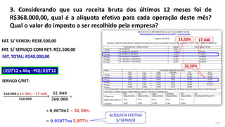 3. Considerando que sua receita bruta dos últimos 12 meses foi de
R$368.000,00, qual é a alíquota efetiva para cada operação deste mês?
Qual o valor do imposto a ser recolhido pela empresa?
170
FAT. S/ VENDA: R$38.500,00
FAT. S/ SERVIÇO COM RET: R$1.500,00
FAT. TOTAL: R$40.000,00
𝟑𝟔𝟖.𝟎𝟎𝟎 𝐱
𝟑𝟔𝟖.𝟎𝟎𝟎
=
SERVIÇO C/RET:
(𝑅𝐵𝑇12 x Aliq −PD)/𝑅𝐵𝑇12
= 𝟎, 𝟎𝟓𝟖𝟕𝟕𝐨𝐮 𝟓, 𝟖𝟕𝟕%
= 𝟎, 𝟎𝟖𝟕𝟎𝟔𝟓
𝟑𝟐. 𝟎𝟒𝟎
𝟑𝟔𝟖. 𝟎𝟎𝟎
=
− 𝟑𝟐, 𝟓𝟎%
ALÍQUOTA EFETIVA
S/ SERVIÇO
𝟏𝟑, 𝟓𝟎% − 𝟏𝟕. 𝟔𝟒𝟎
 