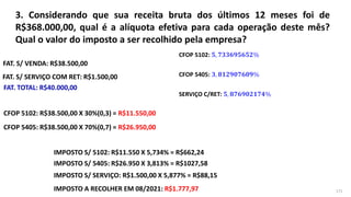 3. Considerando que sua receita bruta dos últimos 12 meses foi de
R$368.000,00, qual é a alíquota efetiva para cada operação deste mês?
Qual o valor do imposto a ser recolhido pela empresa?
171
FAT. S/ VENDA: R$38.500,00
FAT. S/ SERVIÇO COM RET: R$1.500,00
FAT. TOTAL: R$40.000,00
IMPOSTO S/ 5102: R$11.550 X 5,734% = R$662,24
SERVIÇO C/RET: 𝟓, 𝟖𝟕𝟔𝟗𝟎𝟐𝟏𝟕𝟒%
CFOP 5102: 𝟓, 𝟕𝟑𝟑𝟔𝟗𝟓𝟔𝟓𝟐%
CFOP 5405: 𝟑, 𝟖𝟏𝟐𝟗𝟎𝟕𝟔𝟎𝟗%
CFOP 5102: R$38.500,00 X 30%(0,3) = R$11.550,00
CFOP 5405: R$38.500,00 X 70%(0,7) = R$26.950,00
IMPOSTO S/ 5405: R$26.950 X 3,813% = R$1027,58
IMPOSTO S/ SERVIÇO: R$1.500,00 X 5,877% = R$88,15
IMPOSTO A RECOLHER EM 08/2021: R$1.777,97
 