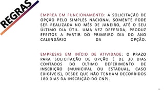 EMPREA EM FUNCIONAMENTO: A SOLICITAÇÃO DE
OPÇÃO PELO SIMPLES NACIONAL SOMENTE PODE
SER REALIZADA NO MÊS DE JANEIRO, ATÉ O SEU
ÚLTIMO DIA ÚTIL. UMA VEZ DEFERIDA, PRODUZ
EFEITOS A PARTIR DO PRIMEIRO DIA DO ANO
CALENDÁRIO DA OPÇÃO.
EMPRESAS EM INÍCIO DE ATIVIDADE: O PRAZO
PARA SOLICITAÇÃO DE OPÇÃO É DE 30 DIAS
CONTADOS DO ÚLTIMO DEFERIMENTO DE
INSCRIÇÃO (MUNICIPAL OU ESTADUAL, CASO
EXIGÍVEIS), DESDE QUE NÃO TENHAM DECORRIDOS
180 DIAS DA INSCRIÇÃO DO CNPJ.
24
 