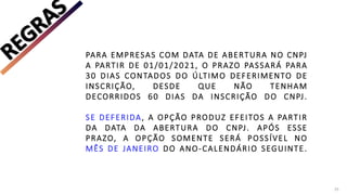 PARA EMPRESAS COM DATA DE ABERTURA NO CNPJ
A PARTIR DE 01/01/2021, O PRAZO PASSARÁ PARA
30 DIAS CONTADOS DO ÚLTIMO DEFERIMENTO DE
INSCRIÇÃO, DESDE QUE NÃO TENHAM
DECORRIDOS 60 DIAS DA INSCRIÇÃO DO CNPJ.
SE DEFERIDA, A OPÇÃO PRODUZ EFEITOS A PARTIR
DA DATA DA ABERTURA DO CNPJ. APÓS ESSE
PRAZO, A OPÇÃO SOMENTE SERÁ POSSÍVEL NO
MÊS DE JANEIRO DO ANO-CALENDÁRIO SEGUINTE.
25
 