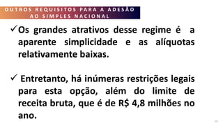 O U T R O S R E Q U I S I T O S P A R A A A D E S Ã O
A O S I M P L E S N A C I O N A L
29
Os grandes atrativos desse regime é a
aparente simplicidade e as alíquotas
relativamente baixas.
 Entretanto, há inúmeras restrições legais
para esta opção, além do limite de
receita bruta, que é de R$ 4,8 milhões no
ano.
 