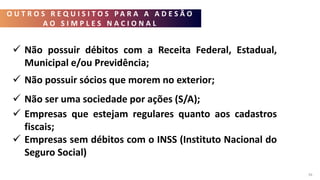 O U T R O S R E Q U I S I T O S P A R A A A D E S Ã O
A O S I M P L E S N A C I O N A L
34
 Não possuir débitos com a Receita Federal, Estadual,
Municipal e/ou Previdência;
 Não possuir sócios que morem no exterior;
 Não ser uma sociedade por ações (S/A);
 Empresas que estejam regulares quanto aos cadastros
fiscais;
 Empresas sem débitos com o INSS (Instituto Nacional do
Seguro Social)
 