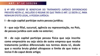 A R T . 3 ° L C 1 2 3 / 0 6
36
I - de cujo capital participe outra pessoa jurídica;
II - que seja filial, sucursal, agência ou representação, no País,
de pessoa jurídica com sede no exterior;
III - de cujo capital participe pessoa física que seja inscrita
como empresário ou seja sócia de outra empresa que receba
tratamento jurídico diferenciado nos termos desta LC, desde
que a receita bruta global ultrapasse o limite de que trata o
inciso II do caput deste artigo;
§ 4º NÃO PODERÁ SE BENEFICIAR DO TRATAMENTO JURÍDICO DIFERENCIADO
PREVISTO NESTA LC, INCLUÍDO O REGIME DE QUE TRATA O ART. 12 DESTA LC, PARA
NENHUM EFEITO LEGAL, A PESSOA JURÍDICA:
 