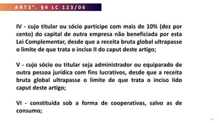 37
IV - cujo titular ou sócio participe com mais de 10% (dez por
cento) do capital de outra empresa não beneficiada por esta
Lei Complementar, desde que a receita bruta global ultrapasse
o limite de que trata o inciso II do caput deste artigo;
V - cujo sócio ou titular seja administrador ou equiparado de
outra pessoa jurídica com fins lucrativos, desde que a receita
bruta global ultrapasse o limite de que trata o inciso Iido
caput deste artigo;
VI - constituída sob a forma de cooperativas, salvo as de
consumo;
A R T 3 ° . § 4 L C 1 2 3 / 0 6
 