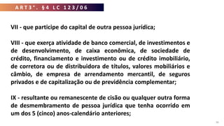 38
VII - que participe do capital de outra pessoa jurídica;
VIII - que exerça atividade de banco comercial, de investimentos e
de desenvolvimento, de caixa econômica, de sociedade de
crédito, financiamento e investimento ou de crédito imobiliário,
de corretora ou de distribuidora de títulos, valores mobiliários e
câmbio, de empresa de arrendamento mercantil, de seguros
privados e de capitalização ou de previdência complementar;
IX - resultante ou remanescente de cisão ou qualquer outra forma
de desmembramento de pessoa jurídica que tenha ocorrido em
um dos 5 (cinco) anos-calendário anteriores;
A R T 3 ° . § 4 L C 1 2 3 / 0 6
 