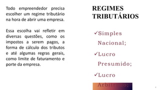 REGIMES
TRIBUTÁRIOS
4
Simples
Nacional;
Lucro
Presumido;
Lucro
Arbitrado;
Todo empreendedor precisa
escolher um regime tributário
na hora de abrir uma empresa.
Essa escolha vai refletir em
diversas questões, como os
impostos a serem pagos, a
forma de cálculo dos tributos
e até algumas regras gerais,
como limite de faturamento e
porte da empresa.
 