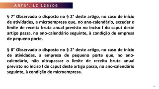A R T 3 ° . L C 1 2 3 / 0 6
40
§ 7° Observado o disposto no § 2° deste artigo, no caso de início
de atividades, a microempresa que, no ano-calendário, exceder o
limite de receita bruta anual previsto no inciso I do caput deste
artigo passa, no ano-calendário seguinte, à condição de empresa
de pequeno porte.
§ 8° Observado o disposto no § 2° deste artigo, no caso de início
de atividades, a empresa de pequeno porte que, no ano-
calendário, não ultrapassar o limite de receita bruta anual
previsto no inciso I do caput deste artigo passa, no ano-calendário
seguinte, à condição de microempresa.
 