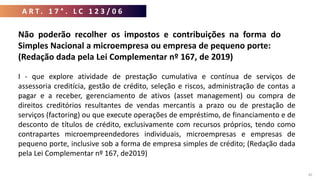 A R T . 1 7 ° . L C 1 2 3 / 0 6
42
Não poderão recolher os impostos e contribuições na forma do
Simples Nacional a microempresa ou empresa de pequeno porte:
(Redação dada pela Lei Complementar nº 167, de 2019)
I - que explore atividade de prestação cumulativa e contínua de serviços de
assessoria creditícia, gestão de crédito, seleção e riscos, administração de contas a
pagar e a receber, gerenciamento de ativos (asset management) ou compra de
direitos creditórios resultantes de vendas mercantis a prazo ou de prestação de
serviços (factoring) ou que execute operações de empréstimo, de financiamento e de
desconto de títulos de crédito, exclusivamente com recursos próprios, tendo como
contrapartes microempreendedores individuais, microempresas e empresas de
pequeno porte, inclusive sob a forma de empresa simples de crédito; (Redação dada
pela Lei Complementar nº 167, de2019)
 