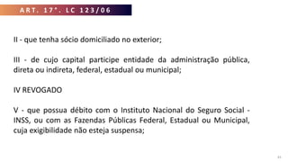 A R T . 1 7 ° . L C 1 2 3 / 0 6
43
II - que tenha sócio domiciliado no exterior;
III - de cujo capital participe entidade da administração pública,
direta ou indireta, federal, estadual ou municipal;
IV REVOGADO
V - que possua débito com o Instituto Nacional do Seguro Social -
INSS, ou com as Fazendas Públicas Federal, Estadual ou Municipal,
cuja exigibilidade não esteja suspensa;
 