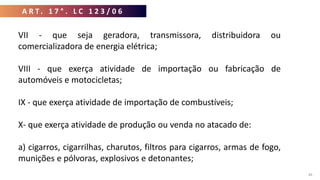A R T . 1 7 ° . L C 1 2 3 / 0 6
44
VII - que seja geradora, transmissora, distribuidora ou
comercializadora de energia elétrica;
VIII - que exerça atividade de importação ou fabricação de
automóveis e motocicletas;
IX - que exerça atividade de importação de combustíveis;
X- que exerça atividade de produção ou venda no atacado de:
a) cigarros, cigarrilhas, charutos, filtros para cigarros, armas de fogo,
munições e pólvoras, explosivos e detonantes;
 
