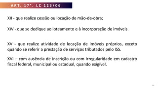 A R T . 1 7 ° . L C 1 2 3 / 0 6
46
XII - que realize cessão ou locação de mão-de-obra;
XIV - que se dedique ao loteamento e à incorporação de imóveis.
XV - que realize atividade de locação de imóveis próprios, exceto
quando se referir a prestação de serviços tributados pelo ISS.
XVI – com ausência de inscrição ou com irregularidade em cadastro
fiscal federal, municipal ou estadual, quando exigível.
 