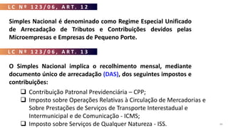 L C N º 1 2 3 / 0 6 , A R T . 1 2
48
Simples Nacional é denominado como Regime Especial Unificado
de Arrecadação de Tributos e Contribuições devidos pelas
Microempresas e Empresas de Pequeno Porte.
L C N º 1 2 3 / 0 6 , A R T . 1 3
O Simples Nacional implica o recolhimento mensal, mediante
documento único de arrecadação (DAS), dos seguintes impostos e
contribuições:
 Imposto sobre a Renda da Pessoa Jurídica - IRPJ;
 Imposto sobre Produtos Industrializados – IPI;
 Contribuição Social sobre o Lucro Líquido - CSLL;
 Contribuição para o Financiamento da Seguridade Social - COFINS;
 Contribuição para o PIS/Pasep;
 Contribuição Patronal Previdenciária – CPP;
 Imposto sobre Operações Relativas à Circulação de Mercadorias e
Sobre Prestações de Serviços de Transporte Interestadual e
Intermunicipal e de Comunicação - ICMS;
 Imposto sobre Serviços de Qualquer Natureza - ISS.
 