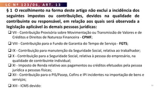 L C N º 1 2 3 / 0 6 , A R T . 1 3
50
 VII - Contribuição Provisória sobre Movimentação ou Transmissão de Valores e de
Créditos e Direitos de Natureza Financeira - CPMF;
 VIII - Contribuição para o Fundo de Garantia do Tempo de Serviço - FGTS;
 IX - Contribuição para manutenção da Seguridade Social, relativa ao trabalhador;
 X - Contribuição para a Seguridade Social, relativa à pessoa do empresário, na
qualidade de contribuinte individual;
 XI - Imposto de Renda relativo aos pagamentos ou créditos efetuados pela pessoa
jurídica a pessoas físicas;
 XII - Contribuição para o PIS/Pasep, Cofins e IPI incidentes na importação de bens e
serviços;
 XIII - ICMS devido:
§ 1 O recolhimento na forma deste artigo não exclui a incidência dos
seguintes impostos ou contribuições, devidos na qualidade de
contribuinte ou responsável, em relação aos quais será observada a
legislação aplicável às demais pessoas jurídicas:
 