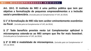 M E I - M I C R O E M P R E E N D E D O R I N D I V I D U A L
53
Art. 18-E. O instituto do MEI é uma política pública que tem por
objetivo a formalização de pequenos empreendimentos e a inclusão
social e previdenciária. (Incluído pela Lei Complementar nº 147, de 2014)
§ 1° A formalização de MEI não tem caráter eminentemente econômico
ou fiscal. (Incluído pela Lei Complementar nº 147, de 2014)
§ 2° Todo benefício previsto nesta Lei Complementar aplicável à
microempresa estende-se ao MEI sempre que lhe for mais favorável.
(Incluído pela Lei Complementar nº 147, de 2014)
§ 3° O MEI é modalidade de microempresa. (Incluído pela Lei Complementar nº
147, de 2014)
 