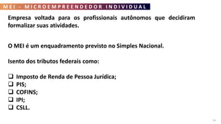M E I - M I C R O E M P R E E N D E D O R I N D I V I D U A L
54
Empresa voltada para os profissionais autônomos que decidiram
formalizar suas atividades.
O MEI é um enquadramento previsto no Simples Nacional.
Isento dos tributos federais como:
 Imposto de Renda de Pessoa Jurídica;
 PIS;
 COFINS;
 IPI;
 CSLL.
 