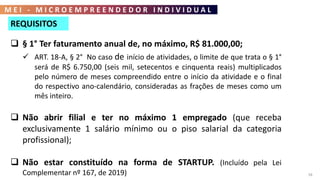 M E I - M I C R O E M P R E E N D E D O R I N D I V I D U A L
58
REQUISITOS
 § 1° Ter faturamento anual de, no máximo, R$ 81.000,00;
 ART. 18-A, § 2° No caso de início de atividades, o limite de que trata o § 1°
será de R$ 6.750,00 (seis mil, setecentos e cinquenta reais) multiplicados
pelo número de meses compreendido entre o início da atividade e o final
do respectivo ano-calendário, consideradas as frações de meses como um
mês inteiro.
 Não abrir filial e ter no máximo 1 empregado (que receba
exclusivamente 1 salário mínimo ou o piso salarial da categoria
profissional);
 Não estar constituído na forma de STARTUP. (Incluído pela Lei
Complementar nº 167, de 2019)
 