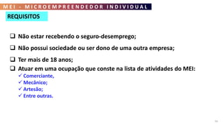 M E I - M I C R O E M P R E E N D E D O R I N D I V I D U A L
59
REQUISITOS
 Não estar recebendo o seguro-desemprego;
 Não possui sociedade ou ser dono de uma outra empresa;
 Ter mais de 18 anos;
 Atuar em uma ocupação que conste na lista de atividades do MEI:
 Comerciante,
 Mecânico;
 Artesão;
 Entre outras.
 