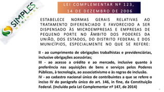 L E I C O M P L E M E N T A R N º 1 2 3 ,
1 4 D E D E Z E M B R O D E 2 0 0 6
6
ESTABELECE NORMAS GERAIS RELATIVAS AO
TRATAMENTO DIFERENCIADO E FAVORECIDO A SER
DISPENSADO ÀS MICROEMPRESAS E EMPRESAS DE
PEQUENO PORTE NO ÂMBITO DOS PODERES DA
UNIÃO, DOS ESTADOS, DO DISTRITO FEDERAL E DOS
MUNICÍPIOS, ESPECIALMENTE NO QUE SE REFERE:
I - à apuração e recolhimento dos impostos e
contribuições da União, dos Estados, do Distrito
Federal e dos Municípios, mediante regime único de
arrecadação, inclusive obrigações acessórias;
II - ao cumprimento de obrigações trabalhistas e previdenciárias,
inclusive obrigações acessórias;
III - ao acesso a crédito e ao mercado, inclusive quanto à
preferência nas aquisições de bens e serviços pelos Poderes
Públicos, à tecnologia, ao associativismo e às regras de inclusão.
IV - ao cadastro nacional único de contribuintes a que se refere o
inciso IV do parágrafo único do art. 146, in fine, da Constituição
Federal. (Incluído pela Lei Complementar nº 147, de 2014)
 