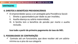 M E I - M I C R O E M P R E E N D E D O R I N D I V I D U A L
62
4. DIREITOS A BENEFÍCIOS PREVIDENCIÁRIOS
 O empreendedor passa a ser protegido pela Previdência Social:
I. Direito a aposentadoria por idade ou por invalidez;
II. Auxílio-doença ou salário maternidade;
III. A família tem o benefício de pensão por morte e auxilio
reclusão.
Isso tudo a partir do primeiro pagamento da taxa do MEI.
5. POSSIBILIDADE DE CONTRATAÇÃO
 Contrate até um funcionário, que deve receber até um salário-
mínimo ou o piso da sua categoria
VANTAGENS
 