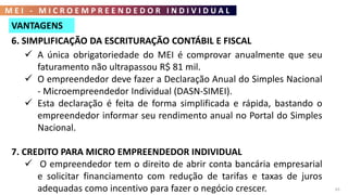 M E I - M I C R O E M P R E E N D E D O R I N D I V I D U A L
63
6. SIMPLIFICAÇÃO DA ESCRITURAÇÃO CONTÁBIL E FISCAL
 A única obrigatoriedade do MEI é comprovar anualmente que seu
faturamento não ultrapassou R$ 81 mil.
 O empreendedor deve fazer a Declaração Anual do Simples Nacional
- Microempreendedor Individual (DASN-SIMEI).
 Esta declaração é feita de forma simplificada e rápida, bastando o
empreendedor informar seu rendimento anual no Portal do Simples
Nacional.
7. CREDITO PARA MICRO EMPREENDEDOR INDIVIDUAL
 O empreendedor tem o direito de abrir conta bancária empresarial
e solicitar financiamento com redução de tarifas e taxas de juros
adequadas como incentivo para fazer o negócio crescer.
VANTAGENS
 