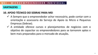 M E I - M I C R O E M P R E E N D E D O R I N D I V I D U A L
64
8. MENOS TRIBUTOS
 A cobrança de tributos é efetuada mensalmente, sendo um valor fixo
no qual estão inclusas as taxas destinadas para o INSS, arrecadação
estadual (ICMS) e arrecadação municipal para prestadores de
serviços (ISS).
9. SERVIÇOS GRATUITOS
 Tem direito à assessoria contábil gratuita para a realização da
inscrição até a primeira declaração anual simplificada da
microempresa individual (DASN - SIMEI).
VANTAGENS
10. APOIO TÉCNICO DO SEBRAE PARA MEI
 A Sempre que o empreendedor achar necessário, pode contar com a
orientação e assessoria do Serviço de Apoio às Micro e Pequenas
Empresas (Sebrae).
 A entidade oferece cursos e planejamentos de negócios com o
objetivo de capacitar os empreendedores para se tornarem aptos e
bem mais preparados para o mercado de atuação.
 