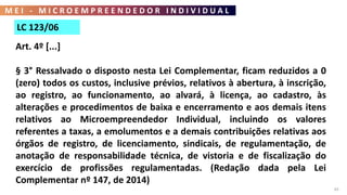M E I - M I C R O E M P R E E N D E D O R I N D I V I D U A L
65
LC 123/06
Art. 4º [...]
§ 3° Ressalvado o disposto nesta Lei Complementar, ficam reduzidos a 0
(zero) todos os custos, inclusive prévios, relativos à abertura, à inscrição,
ao registro, ao funcionamento, ao alvará, à licença, ao cadastro, às
alterações e procedimentos de baixa e encerramento e aos demais itens
relativos ao Microempreendedor Individual, incluindo os valores
referentes a taxas, a emolumentos e a demais contribuições relativas aos
órgãos de registro, de licenciamento, sindicais, de regulamentação, de
anotação de responsabilidade técnica, de vistoria e de fiscalização do
exercício de profissões regulamentadas. (Redação dada pela Lei
Complementar nº 147, de 2014)
 