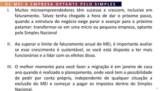 D E M E I A E M P R E S A O P T A N T E P E L O S I M P L E S
66
I. Muitos microempreendedores têm sucesso e crescem, inclusive em
faturamento. Talvez tenha chegado a hora de dar o próximo passo,
quando a estrutura do negócio exige parar e avançar para o próximo
patamar: transformar-se em uma micro ou pequena empresa, optante
pelo Simples Nacional
II. Ao superar o limite de faturamento anual do MEI, é importante avaliar
se esse crescimento é sustentável, se você está disposto a ter mais
funcionários e a lidar com os efeitos disso.
III. O melhor momento para você fazer a migração é em janeiro de casa
ano quando é realizado o planejamento, onde você tem a possibilidade
de pedir por conta própria, independente de qualquer situação a
exclusão do MEI e começar a pagar os impostos dentro do Simples
Nacional.
 