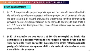 D E M E I A E M P R E S A O P T A N T E P E L O S I M P L E S
67
I. § 10. A empresa de pequeno porte que no decurso do ano-calendário
de início de atividade ultrapassar o limite proporcional de receita bruta
de que trata o § 2° estará excluída do tratamento jurídico diferenciado
previsto nesta Lei Complementar, bem como do regime de que trata o
art. 12 desta Lei Complementar, com efeitos retroativos ao início de
suas atividades.
II. § 12. A exclusão de que trata o § 10 não retroagirá ao início das
atividades se o excesso verificado em relação à receita bruta não for
superior a 20% (vinte por cento) do respectivo limite referido naquele
parágrafo, hipótese em que os efeitos da exclusão dar-se-ão no ano-
calendário subsequente.
DESENQUADRAMENTO
 