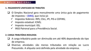 S I M P L E S N A C I O N A L
70
 O Simples Nacional gera mensalmente uma única guia de pagamento
de impostos – (DAS), que inclui já:
 Impostos federais: IRPJ, CSLL, IPI, PIS e COFINS;
 Imposto estadual: ICMS;
 Imposto municipal: ISS;
 INSS Patronal para a Previdência Social.
1. PAGAMENTO UNIFICADO DE TRIBUTOS
2. CARGA TRIBUTÁRIA REDUZIDA
 A carga tributária pode ser diminuída em até 40% dependendo do tipo
de empresa.
 Diversas atividades são menos tributadas em relação ao Lucro
Presumido. A alíquota será definida pela atividade da empresa.
 