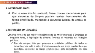 S I M P L E S N A C I O N A L
72
 Com o novo simples nacional, foram criados mecanismos para
que empresas do Simples possam receber investimentos de
forma simplificada, mantendo a segurança jurídica de ambas as
partes.
5. INVESTIDORES ANJOS
6. PREFERÊNCIA EM LICITAÇÕES
 Como forma de dar maior competitividade às Microempresas e Empresas de
Pequeno Porte, a legislação do Simples favorece os optantes nas licitações
públicas.
 Tipo de compra feita por governos e entidades públicas de todos os
tamanhos, por todo o país – é preciso competir por preço mas também por
qualidade, conforme as regras estabelecidas pela contratante em cada
edital.
 