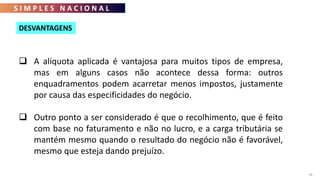 S I M P L E S N A C I O N A L
74
 A alíquota aplicada é vantajosa para muitos tipos de empresa,
mas em alguns casos não acontece dessa forma: outros
enquadramentos podem acarretar menos impostos, justamente
por causa das especificidades do negócio.
 Outro ponto a ser considerado é que o recolhimento, que é feito
com base no faturamento e não no lucro, e a carga tributária se
mantém mesmo quando o resultado do negócio não é favorável,
mesmo que esteja dando prejuízo.
DESVANTAGENS
 