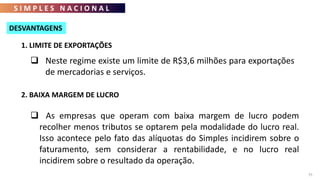 S I M P L E S N A C I O N A L
75
 Neste regime existe um limite de R$3,6 milhões para exportações
de mercadorias e serviços.
1. LIMITE DE EXPORTAÇÕES
2. BAIXA MARGEM DE LUCRO
 As empresas que operam com baixa margem de lucro podem
recolher menos tributos se optarem pela modalidade do lucro real.
Isso acontece pelo fato das alíquotas do Simples incidirem sobre o
faturamento, sem considerar a rentabilidade, e no lucro real
incidirem sobre o resultado da operação.
DESVANTAGENS
 