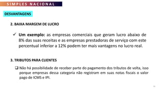 S I M P L E S N A C I O N A L
76
2. BAIXA MARGEM DE LUCRO
 Um exemplo: as empresas comerciais que geram lucro abaixo de
8% das suas receitas e as empresas prestadoras de serviço com este
percentual inferior a 12% podem ter mais vantagens no lucro real.
DESVANTAGENS
3. TRIBUTOS PARA CLIENTES
 Não há possibilidade de receber parte do pagamento dos tributos de volta, isso
porque empresas dessa categoria não registram em suas notas fiscais o valor
pago de ICMS e IPI.
 