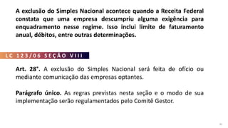 L C 1 2 3 / 0 6 S E Ç Ã O V I I I
81
A exclusão do Simples Nacional acontece quando a Receita Federal
constata que uma empresa descumpriu alguma exigência para
enquadramento nesse regime. Isso inclui limite de faturamento
anual, débitos, entre outras determinações.
Art. 28°. A exclusão do Simples Nacional será feita de ofício ou
mediante comunicação das empresas optantes.
Parágrafo único. As regras previstas nesta seção e o modo de sua
implementação serão regulamentados pelo Comitê Gestor.
 