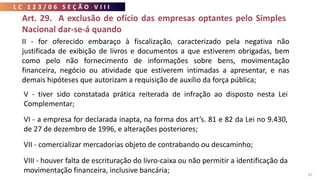 L C 1 2 3 / 0 6 S E Ç Ã O V I I I
82
Art. 29. A exclusão de ofício das empresas optantes pelo Simples
Nacional dar-se-á quando
V - tiver sido constatada prática reiterada de infração ao disposto nesta Lei
Complementar;
VI - a empresa for declarada inapta, na forma dos art’s. 81 e 82 da Lei no 9.430,
de 27 de dezembro de 1996, e alterações posteriores;
VII - comercializar mercadorias objeto de contrabando ou descaminho;
VIII - houver falta de escrituração do livro-caixa ou não permitir a identificação da
movimentação financeira, inclusive bancária;
II - for oferecido embaraço à fiscalização, caracterizado pela negativa não
justificada de exibição de livros e documentos a que estiverem obrigadas, bem
como pelo não fornecimento de informações sobre bens, movimentação
financeira, negócio ou atividade que estiverem intimadas a apresentar, e nas
demais hipóteses que autorizam a requisição de auxílio da força pública;
 