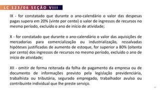 L C 1 2 3 / 0 6 S E Ç Ã O V I I I
83
IX - for constatado que durante o ano-calendário o valor das despesas
pagas supera em 20% (vinte por cento) o valor de ingressos de recursos no
mesmo período, excluído o ano de início de atividade;
X - for constatado que durante o ano-calendário o valor das aquisições de
mercadorias para comercialização ou industrialização, ressalvadas
hipóteses justificadas de aumento de estoque, for superior a 80% (oitenta
por cento) dos ingressos de recursos no mesmo período, excluído o ano de
início de atividade;
XII - omitir de forma reiterada da folha de pagamento da empresa ou de
documento de informações previsto pela legislação previdenciária,
trabalhista ou tributária, segurado empregado, trabalhador avulso ou
contribuinte individual que lhe preste serviço.
 