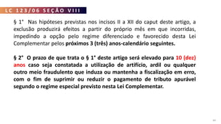 L C 1 2 3 / 0 6 S E Ç Ã O V I I I
84
§ 1° Nas hipóteses previstas nos incisos II a XII do caput deste artigo, a
exclusão produzirá efeitos a partir do próprio mês em que incorridas,
impedindo a opção pelo regime diferenciado e favorecido desta Lei
Complementar pelos próximos 3 (três) anos-calendário seguintes.
§ 2° O prazo de que trata o § 1° deste artigo será elevado para 10 (dez)
anos caso seja constatada a utilização de artifício, ardil ou qualquer
outro meio fraudulento que induza ou mantenha a fiscalização em erro,
com o fim de suprimir ou reduzir o pagamento de tributo apurável
segundo o regime especial previsto nesta Lei Complementar.
 