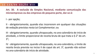 L C 1 2 3 / 0 6 S E Ç Ã O V I I I
85
Art. 30. A exclusão do Simples Nacional, mediante comunicação das
microempresas ou das empresas de pequeno porte, dar-se-á:
I - por opção;
II - obrigatoriamente, quando elas incorrerem em qualquer das situações
de vedação previstas nesta Lei Complementar; ou
III - obrigatoriamente, quando ultrapassado, no ano-calendário de início de
atividade, o limite proporcional de receita bruta de que trata o § 2° do art.
3°;
IV - obrigatoriamente, quando ultrapassado, no ano-calendário, o limite de
receita bruta previsto no inciso II do caput do art. 3°, quando não estiver
no ano-calendário de início de atividade.
 