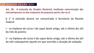 L C 1 2 3 / 0 6 S E Ç Ã O V I I I
86
Art. 30. A exclusão do Simples Nacional, mediante comunicação das
microempresas ou das empresas de pequeno porte, dar-se-á:
§ 1° A exclusão deverá ser comunicada à Secretaria da Receita
Federal:
I - na hipótese do inciso I do caput deste artigo, até o último dia útil
do mês de janeiro;
II - na hipótese do inciso II do caput deste artigo, até o último dia útil
do mês subsequente àquele em que ocorrida a situação de vedação;
 