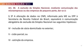 L C 1 2 3 / 0 6 S E Ç Ã O V I I I
87
Art. 30. A exclusão do Simples Nacional, mediante comunicação das
microempresas ou das empresas de pequeno porte, dar-se-á:
§ 3º A alteração de dados no CNPJ, informada pela ME ou EPP à
Secretaria da Receita Federal do Brasil, equivalerá à comunicação
obrigatória de exclusão do Simples Nacional nas seguintes hipóteses:
I - alteração de natureza jurídica para Sociedade Anônima, Sociedade
Empresária em Comandita por Ações, Sociedade em Conta de
Participação ou Estabelecimento, no Brasil, de Sociedade Estrangeira;
II - inclusão de atividade econômica vedada à opção pelo Simples
Nacional;
III - inclusão de sócio pessoa jurídica;
IV - inclusão de sócio domiciliado no exterior;
V - cisão parcial; ou
VI - extinção da empresa.
 