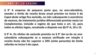 A R T . 3 ° . L C 1 2 3 / 0 6
88
§ 9° A empresa de pequeno porte que, no ano-calendário,
exceder o limite de receita bruta anual previsto no inciso II do
Caput deste artigo fica excluída, no mês subsequente à ocorrência
do excesso, do tratamento jurídico diferenciado previsto nesta Lei
Complementar, incluído o regime de que trata o art. 12, para
todos os efeitos legais, ressalvado o disposto nos §§ 9°-A, 10 e 12.
§ 9°-A. Os efeitos da exclusão prevista no § 9° dar-se-ão no ano-
calendário subsequente se o excesso verificado em relação à
receita bruta não for superior a 20% (vinte porcento) do limite
referido no inciso II do caput.
 