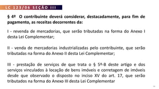 L C 1 2 3 / 0 6 S E Ç Ã O I I I
94
§ 4º O contribuinte deverá considerar, destacadamente, para fim de
pagamento, as receitas decorrentes da:
I - revenda de mercadorias, que serão tributadas na forma do Anexo I
desta Lei Complementar;
II - venda de mercadorias industrializadas pelo contribuinte, que serão
tributadas na forma do Anexo II desta Lei Complementar;
III - prestação de serviços de que trata o § 5º-B deste artigo e dos
serviços vinculados à locação de bens imóveis e corretagem de imóveis
desde que observado o disposto no inciso XV do art. 17, que serão
tributados na forma do Anexo III desta Lei Complementar
 