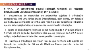 L C 1 2 3 / 0 6 S E Ç Ã O I I I
95
§ 4º-A. O contribuinte deverá segregar, também, as receitas:
(Incluído pela Lei Complementar nº 147, de 2014)
I - decorrentes de operações ou prestações sujeitas à tributação
concentrada em uma única etapa (monofásica), bem como, em relação
ao ICMS, que o imposto já tenha sido recolhido por substituto tributário
ou por antecipação tributária com encerramento de tributação;
II - sobre as quais houve retenção de ISS na forma do § 6º deste artigo e
§ 4º do art. 21 desta Lei Complementar, ou, na hipótese do § 22-A deste
artigo, seja devido em valor fixo ao respectivo município;
III - sujeitas à tributação em valor fixo ou que tenham sido objeto de
isenção ou redução de ISS ou de ICMS na forma prevista nesta Lei
Complementar;
 